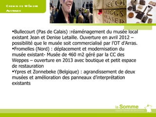 Chemin de Mémoire Australien Bullecourt (Pas de Calais) :réaménagement du musée local existant Jean et Denise Letaille. Ouverture en avril 2012 – possibilité que le musée soit commercialisé par l’OT d’Arras. Fromelles (Nord) : déplacement et modernisation du musée existant- Musée de 460 m2 géré par la CC des Weppes – ouverture en 2013 avec boutique et petit espace de restauration Ypres et Zonnebeke (Belgique) : agrandissement de deux musées et amélioration des panneaux d’interprétation existants 