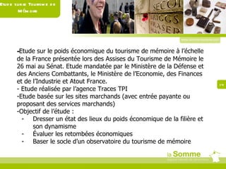www.somme-tourisme.com - Etude sur le poids économique du tourisme de mémoire à l’échelle de la France présentée lors des Assises du Tourisme de Mémoire le 26 mai au Sénat. Etude mandatée par le Ministère de la Défense et des Anciens Combattants, le Ministère de l’Economie, des Finances et de l’Industrie et Atout France. - Etude réalisée par l’agence Traces TPI Etude basée sur les sites marchands (avec entrée payante ou proposant des services marchands) Objectif de l’étude : Dresser un état des lieux du poids économique de la filière et son dynamisme Évaluer les retombées économiques Baser le socle d’un observatoire du tourisme de mémoire Etude sur le Tourisme de Mémoire 