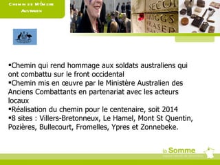 Chemin de Mémoire Australien Chemin qui rend hommage aux soldats australiens qui ont combattu sur le front occidental Chemin mis en œuvre par le Ministère Australien des Anciens Combattants en partenariat avec les acteurs locaux Réalisation du chemin pour le centenaire, soit 2014 8 sites : Villers-Bretonneux, Le Hamel, Mont St Quentin, Pozières, Bullecourt, Fromelles, Ypres et Zonnebeke. 