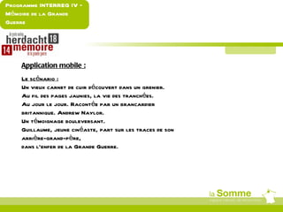 Programme INTERREG IV –
Mémoire de la Grande
Guerre




    Application mobile :
    Le scénario :
    Un vieux carnet de cuir découvert dans un grenier.
    Au fil des pages jaunies, la vie des tranchées.
    Au jour le jour. Racontée par un brancardier
    britannique. Andrew Naylor.
    Un témoignage bouleversant.
    Guillaume, jeune cinéaste, part sur les traces de son
    arrière-grand-père,
    dans l’enfer de la Grande Guerre.
 