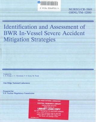 3 4456 0368951 4
                                                                                             NUREG/CR-5869
                                                                                             ORNL/TM-12080




    Identification and Assessment of
    BWR In-Vessel Severe Accident
    Mitigation Strategies

1


Prepared by
S. A. Hodge. J . C. Cleveland, T. S. Kress, M. Petck



Oak Ridge National Laboratory



Prepared for
U.S. Nuclear Regulatory Commission


                                                           OAK RIDGE NATIONAL. LABORATOR Y

                                                          CENTRAL RESEARCH LIBRARY
                                                                  CIRCULATION SECTION
                                                                     4SOON ROOM 175
                                                           LIBRARY LOAN COpy
                                                 00 NOT TRANSFER TO ANOTHER PERSON
                                                    II you wish Someone else 10 see this
                                                    report, send in name with repo rt and
                                                        the library will arrange a loan.
                                        UC .... 7969 (3 11-11)
 