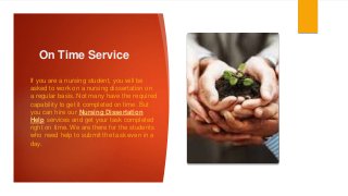 On Time Service
If you are a nursing student, you will be
asked to work on a nursing dissertation on
a regular basis. Not many have the required
capability to get it completed on time. But
you can hire our Nursing Dissertation
Help services and get your task completed
right on time. We are there for the students
who need help to submit the task even in a
day.
 