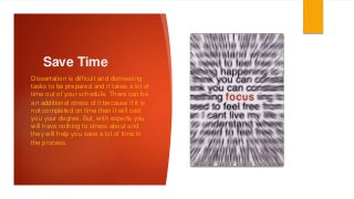 Save Time
Dissertation is difficult and distressing
tasks to be prepared and it takes a lot of
time out of your schedule. There can be
an additional stress of it because if it is
not completed on time then it will cost
you your degree. But, with experts you
will have nothing to stress about and
they will help you save a lot of time in
the process.
 