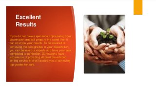 Excellent
Results
If you do not have experience of preparing your
dissertation and still prepare the same then it
can cost you your results. To be assured of
achieving the best grades in your dissertation,
you can believe our experts and have your task
completed to perfection. Our experts have
experience of providing efficient dissertation
writing service that will assure you of achieving
top grades for sure.
 
