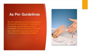 As Per Guidelines
We will understand the kind of dissertation
writing task your professor is looking for.
Accordingly, we will help you have it
completed. So, the task will be as per the
given instructions that will enhance the
chances of you achieving top grades.
 