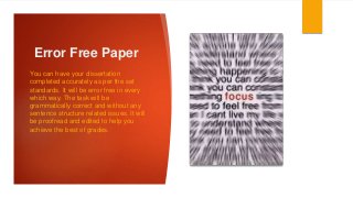 Error Free Paper
You can have your dissertation
completed accurately as per the set
standards. It will be error free in every
which way. The task will be
grammatically correct and without any
sentence structure related issues. It will
be proofread and edited to help you
achieve the best of grades.
 