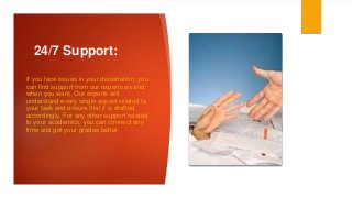 24/7 Support:
If you face issues in your dissertation; you
can find support from our experts as and
when you want. Our experts will
understand every single aspect related to
your task and ensure that it is drafted
accordingly. For any other support related
to your academics, you can connect any
time and get your grades better.
 