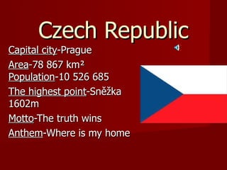 Czech Republic Capital city -Prague Area -78 867 km²  Population -10 526 685  The  highest point -Sněžka 1602m Motto -The t ruth  wins Anthem -W here is my home 