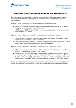 www.content-review.com
                                                               editor@content-review.com
                                                                        +7 925 8000 925


       Тарифы с подключенными опциями для базовых услуг

Для расчета затрат на тарифы с подключенными опциями был произведен подсчет
расходов по потребительскому профилю, определенному в методологии данного
исследования.

В расчете затрат абонентов МТС использовались следующие опции:

   •    «Ноль без границ». Бесплатные входящие звонки длительностью до 10 минут,
        ежедневная абонентская плата 25 рублей.
   •    «SMS-пакет». 50 бесплатных SMS в роуминге, единоразовая оплата, стоимость
        подключения 295 рублей.

В расчете затрат абонентов «Билайн» использовались следующие опции:

   •    «Мультипасс». Снижение стоимости разговоров и отправки SMS в ряде стран,
        ежедневная абонентская плата 10 рублей.
   •    «Соблазнительный роуминг». Снижение стоимости разговоров и отправки SMS в
        ряде стран, ежедневная абонентская плата 9,95 рублей.

В расчете затрат абонентов «МегаФон» использовались следующие опции:

   •    «Пакеты минут для путешествий». 100 минут в странах «Еврозоны» или 30 минут
        во всех странах мира, стоимость 990 рублей.
   •    «Пакеты SMS для путешествий». Определенное количество исходящих SMS за
        фиксированную плату, стоимость и состав пакета зависит от страны пребывания.
   •    В связи с тем, что тарифы оператора на роуминг в Египте дают результат ниже,
        чем подсчет с опциями, расчет затрат абонентов проводился без учета опций.

Выбор опций был обусловлен стремлением найти вариант с наименьшими затратами с
учетом потребительского профиля. Результаты расчетов представлены на графике 2.




                                                                                           10
 