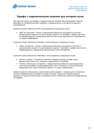 www.content-review.com
                                                             editor@content-review.com
                                                                      +7 925 8000 925


   Тарифы с подключенными опциями для интернет-услуг

Для расчета затрат на тарифы с подключенными опциями был произведен подсчет
расходов по потребительскому профилю, определенному в методологии данного
исследования.

В расчете затрат абонентов МТС использовались следующие опции:

   •   «БИТ за границей». Опция, позволяющая абоненту пользоваться услугой с
       ограничением скорости по достижению порога в 10 мегабайт, трафик при этом
       не тарифицируется, ежедневная абонентская плата варьируется в зависимости
       от страны пребывания.

В расчете затрат абонентов «Билайн» использовались следующие опции:

   •   «Море интернета». Опция, позволяющая абоненту пользоваться услугой с
       ограничением скорости по достижению порога в 7 мегабайт, трафик при этом не
       тарифицируется, ежедневная абонентская плата 249 рублей.


В расчете затрат абонентов «МегаФон» использовались следующие опции:

   •   «Отпуск онлайн». Снижение стоимости передачи данных в ряде стран.
       Абонентской платы нет, стоимость подключения 10 рублей.
   •   «Пакеты мобильного интернета». Предоставление абоненты фиксированного
       количества мегабайт за фиксированную плату. Стоимость и количественные
       характеристики опции напрямую зависят от страны пребывания.

Выбор опций был обусловлен стремлением найти вариант с наименьшими затратами с
учетом потребительского профиля. В ряде случаев, скидка на передачу данных
давалась в подключенной опции на базовые услуги. Результаты расчетов представлены
на графике




                                                                                         12
 