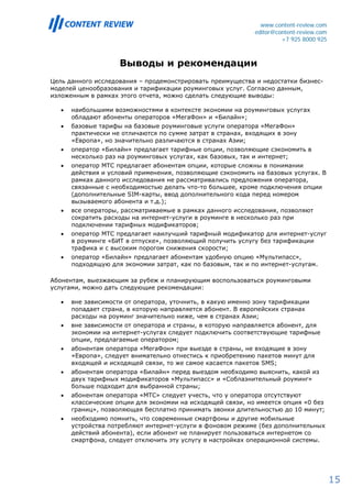 www.content-review.com
                                                              editor@content-review.com
                                                                       +7 925 8000 925



                     Выводы и рекомендации
Цель данного исследования – продемонстрировать преимущества и недостатки бизнес-
моделей ценообразования и тарификации роуминговых услуг. Согласно данным,
изложенным в рамках этого отчета, можно сделать следующие выводы:

   •   наибольшими возможностями в контексте экономии на роуминговых услугах
       обладают абоненты операторов «МегаФон» и «Билайн»;
   •   базовые тарифы на базовые роуминговые услуги оператора «МегаФон»
       практически не отличаются по сумме затрат в странах, входящих в зону
       «Европа», но значительно различаются в странах Азии;
   •   оператор «Билайн» предлагает тарифные опции, позволяющие сэкономить в
       несколько раз на роуминговых услугах, как базовых, так и интернет;
   •   оператор МТС предлагает абонентам опции, которые сложны в понимании
       действия и условий применения, позволяющие сэкономить на базовых услугах. В
       рамках данного исследования не рассматривались предложения оператора,
       связанные с необходимостью делать что-то большее, кроме подключения опции
       (дополнительные SIM-карты, ввод дополнительного кода перед номером
       вызываемого абонента и т.д.);
   •   все операторы, рассматриваемые в рамках данного исследования, позволяют
       сократить расходы на интернет-услуги в роуминге в несколько раз при
       подключении тарифных модификаторов;
   •   оператор МТС предлагает наилучший тарифный модификатор для интернет-услуг
       в роуминге «БИТ в отпуске», позволяющий получить услугу без тарификации
       трафика и с высоким порогом снижения скорости;
   •   оператор «Билайн» предлагает абонентам удобную опцию «Мультипасс»,
       подходящую для экономии затрат, как по базовым, так и по интернет-услугам.

Абонентам, выезжающим за рубеж и планирующим воспользоваться роуминговыми
услугами, можно дать следующие рекомендации:

   •   вне зависимости от оператора, уточнить, в какую именно зону тарификации
       попадает страна, в которую направляется абонент. В европейских странах
       расходы на роуминг значительно ниже, чем в странах Азии;
   •   вне зависимости от оператора и страны, в которую направляется абонент, для
       экономии на интернет-услугах следует подключить соответствующие тарифные
       опции, предлагаемые оператором;
   •   абонентам оператора «МегаФон» при выезде в страны, не входящие в зону
       «Европа», следует внимательно отнестись к приобретению пакетов минут для
       входящей и исходящей связи, то же самое касается пакетов SMS;
   •   абонентам оператора «Билайн» перед выездом необходимо выяснить, какой из
       двух тарифных модификаторов «Мультипасс» и «Соблазнительный роуминг»
       больше подходит для выбранной страны;
   •   абонентам оператора «МТС» следует учесть, что у оператора отсутствуют
       классические опции для экономии на исходящей связи, но имеется опция «0 без
       границ», позволяющая бесплатно принимать звонки длительностью до 10 минут;
   •   необходимо помнить, что современные смартфоны и другие мобильные
       устройства потребляют интернет-услуги в фоновом режиме (без дополнительных
       действий абонента), если абонент не планирует пользоваться интернетом со
       смартфона, следует отключить эту услугу в настройках операционной системы.




                                                                                          15
 