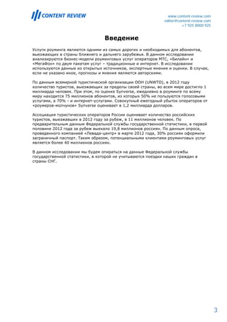 www.content-review.com
                                                            editor@content-review.com
                                                                     +7 925 8000 925


                                 Введение
Услуги роуминга являются одними из самых дорогих и необходимых для абонентов,
выезжающих в страны ближнего и дальнего зарубежья. В данном исследовании
анализируются бизнес-модели роуминговых услуг операторов МТС, «Билайн» и
«МегаФон» по двум пакетам услуг – традиционные и интернет. В исследовании
используются данные из открытых источников, экспертные мнения и оценки. В случае,
если не указано иное, прогнозы и мнения являются авторскими.

По данным всемирной туристической организации ООН (UNWTO), в 2012 году
количество туристов, выезжающих за пределы своей страны, во всем мире достигло 1
миллиарда человек. При этом, по оценке Synverse, ежедневно в роуминге по всему
миру находится 75 миллионов абонентов, из которых 50% не пользуются голосовыми
услугами, а 70% - и интернет-услугами. Совокупный ежегодный убыток операторов от
«роумеров-молчунов» Synverse оценивает в 1,2 миллиарда долларов.

Ассоциация туристических операторов России оценивает количество российских
туристов, выезжавших в 2012 году за рубеж, в 11 миллионов человек. По
предварительным данным Федеральной службы государственной статистики, в первой
половине 2012 года за рубеж выехало 19,8 миллионов россиян. По данным опроса,
проведенного компанией «Левада-центр» в марте 2012 года, 30% россиян оформили
заграничный паспорт. Таким образом, потенциальными клиентами роуминговых услуг
является более 40 миллионов россиян.

В данном исследовании мы будем опираться на данные Федеральной службы
государственной статистики, в которой не учитываются поездки наших граждан в
страны СНГ.




                                                                                        3
 