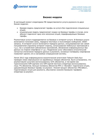www.content-review.com
                                                            editor@content-review.com
                                                                     +7 925 8000 925


                               Бизнес-модели

В настоящий момент операторами РФ предоставляются услуги роуминга по двум
бизнес-моделям:

   •   базовая модель предполагает тарифы на услуги без подключения специальных
       опций;
   •   опциональная модель предполагает скидки на базовые тарифы в случае, если
       абонент подключит одну или несколько опций, модифицирующих базовые
       тарифы.

Роуминговые услуги подразделяются на базовые и интернет-услуги. В базовые услуги
включаются голосовая связь, передача текстовых и мультимедиа сообщений, USSD-
запросы. В интернет-услуги включается передача данных, инициированная как самим
пользователем (просмотр интернет-страниц, использование мобильных приложений и
т.д.), так и устройством (обновления приложений, обновление информационных баз
данных на стороне смартфона и т.д.). Разделение услуг обосновано относительной
легкостью отключения передачи данных в роуминге, основные платформы смартфонов
позволяют сделать это в настройках операционной системы.

Летом 2012 года информационно-аналитическом агентством Telecom Daily был
проведен опрос вернувшихся из зарубежных поездок абонентов. Было установлено, что
роуминговыми услугами воспользовалось 52% абонентов, в том время как
туристическими SIM-картами или SIM-картой местного оператора воспользовалось
лишь 7% абонентов. Больше половины абонентов МТС и «Билайн» подключали опции,
удешевляющие базовые тарифы на роуминг. Низкий процент абонентов «МегаФон»,
подключавших опции для роуминга, обусловлен низкими базовыми тарифами
оператора на роуминг.




                                                                                        4
 