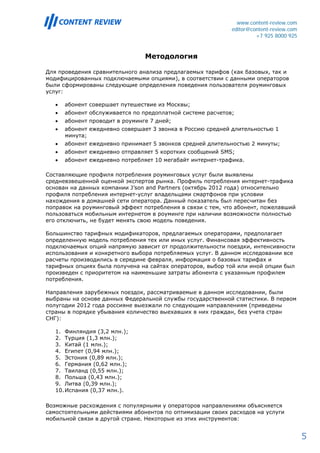 www.content-review.com
                                                             editor@content-review.com
                                                                      +7 925 8000 925


                                 Методология

Для проведения сравнительного анализа предлагаемых тарифов (как базовых, так и
модифицированных подключаемыми опциями), в соответствии с данными операторов
были сформированы следующие определения поведения пользователя роуминговых
услуг:

   •   абонент совершает путешествие из Москвы;
   •   абонент обслуживается по предоплатной системе расчетов;
   •   абонент проводит в роуминге 7 дней;
   •   абонент ежедневно совершает 3 звонка в Россию средней длительностью 1
       минута;
   •   абонент ежедневно принимает 5 звонков средней длительностью 2 минуты;
   •   абонент ежедневно отправляет 5 коротких сообщений SMS;
   •   абонент ежедневно потребляет 10 мегабайт интернет-трафика.

Составляющие профиля потребления роуминговых услуг были выявлены
средневзвешенной оценкой экспертов рынка. Профиль потребления интернет-трафика
основан на данных компании J’son and Partners (октябрь 2012 года) относительно
профиля потребления интернет-услуг владельцами смартфонов при условии
нахождения в домашней сети оператора. Данный показатель был пересчитан без
поправок на роуминговый эффект потребления в связи с тем, что абонент, пожелавший
пользоваться мобильным интернетом в роуминге при наличии возможности полностью
его отключить, не будет менять свою модель поведения.

Большинство тарифных модификаторов, предлагаемых операторами, предполагает
определенную модель потребления тех или иных услуг. Финансовая эффективность
подключаемых опций напрямую зависит от продолжительности поездки, интенсивности
использования и конкретного выбора потребляемых услуг. В данном исследовании все
расчеты производились в середине февраля, информация о базовых тарифах и
тарифных опциях была получена на сайтах операторов, выбор той или иной опции был
произведен с приоритетом на наименьшие затраты абонента с указанным профилем
потребления.

Направления зарубежных поездок, рассматриваемые в данном исследовании, были
выбраны на основе данных Федеральной службы государственной статистики. В первом
полугодии 2012 года россияне выезжали по следующим направлениям (приведены
страны в порядке убывания количество выехавших в них граждан, без учета стран
СНГ):

   1. Финляндия (3,2 млн.);
   2. Турция (1,3 млн.);
   3. Китай (1 млн.);
   4. Египет (0,94 млн.);
   5. Эстония (0,89 млн.);
   6. Германия (0,62 млн.);
   7. Таиланд (0,55 млн.);
   8. Польша (0,43 млн.);
   9. Литва (0,39 млн.);
   10. Испания (0,37 млн.).

Возможные расхождения с популярными у операторов направлениями объясняется
самостоятельными действиями абонентов по оптимизации своих расходов на услуги
мобильной связи в другой стране. Некоторые из этих инструментов:


                                                                                         5
 