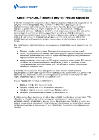 www.content-review.com
                                                            editor@content-review.com
                                                                     +7 925 8000 925



   Сравнительный анализ роуминговых тарифов
В рамках проведения исследования были проанализированы тарифные предложения на
услуги роуминга операторов МТС, «Билайн» и «МегаФон», размещенные на
соответствующих сайтах компаний. В расчет были приняты финансовые условия
тарифов и дополнительных опций по состоянию на 13 февраля 2012 года для
Московского региона. Необходимо отметить, что в отдельных регионах для абонентов,
выезжающих в зарубежные страны, существуют уникальные тарифные опции и
модификаторы, позволяющие снизить затраты на роуминговые услуги в определенной
стране. В частности, это справедливо для Дальневосточного региона, абонентам
которого доступны специальные опции, позволяющие снизить затраты в поездке в
Китай.

Все предложения рассматриваемых в исследовании операторов можно разделить на три
группы:

   •   базовые тарифы, действующие без подключения дополнительных опций;
   •   опции, подразумевающие скидки на базовые услуги и предполагающие внесение
       абонентом дополнительной платы за использование тарифного модификатора с
       периодичностью от суток до недели;
   •   завуалированные туристические SIM-карты, предполагающие смену SIM-карты в
       телефоне на период пребывания в зарубежной стране, и тарифные опции,
       подразумевающие дополнительные действия абонента помимо подключения
       тарифного модификатора.

В анализе использовались лишь две группы из трех, так как использование
завуалированных SIM-карт подразумевает необходимость дополнительных действий от
абонента и по сложности использования сравнимо с приобретением отдельной SIM-
карты оператора страны, которую посещает абонент.

Анализ проводился по четырем категориям:

   •   базовые тарифы для базовых услуг;
   •   базовые тарифы для услуг мобильного интернета;
   •   тарифы с подключенными опциями для базовых услуг;
   •   тарифы с подключенными опциями для интернет-услуг.

В ходе анализа было выявлено, что зоны роуминговой тарификации у операторов МТС,
«Билайн» и «МегаФон» во многом совпадают, что указывает на достижение
договоренностей с операторами данных стран. Однако, разница тарифов у операторов
весьма внушительна и позволяет предположить, что, находясь в относительно равных
условиях, операторы в отдельных случаях предлагают своим абонентам завышенные
тарифы.




                                                                                        7
 