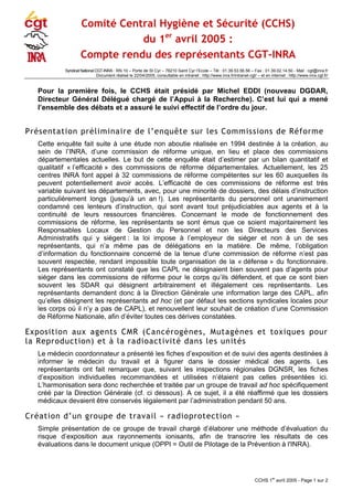 Comité Central Hygiène et Sécurité (CCHS)
du 1er
avril 2005 :
Compte rendu des représentants CGT-INRA
Syndicat National CGT-INRA : RN 10 – Porte de St Cyr – 78210 Saint Cyr l‘Ecole – Tél : 01.39.53.56.56 – Fax : 01.39.02.14.50 - Mail : cgt@inra.fr
Document réalisé le 22/04/2005, consultable en intranet : http://www.inra.fr/intranet-cgt/ – et en internet : http://www.inra.cgt.fr/
Pour la première fois, le CCHS était présidé par Michel EDDI (nouveau DGDAR,
Directeur Général Délégué chargé de l’Appui à la Recherche). C’est lui qui a mené
l’ensemble des débats et a assuré le suivi effectif de l’ordre du jour.
Présentation préliminaire de l’enquête sur les Commissions de Réforme
Cette enquête fait suite à une étude non aboutie réalisée en 1994 destinée à la création, au
sein de l’INRA, d’une commission de réforme unique, en lieu et place des commissions
départementales actuelles. Le but de cette enquête était d’estimer par un bilan quantitatif et
qualitatif « l’efficacité » des commissions de réforme départementales. Actuellement, les 25
centres INRA font appel à 32 commissions de réforme compétentes sur les 60 auxquelles ils
peuvent potentiellement avoir accès. L’efficacité de ces commissions de réforme est très
variable suivant les départements, avec, pour une minorité de dossiers, des délais d’instruction
particulièrement longs (jusqu’à un an !). Les représentants du personnel ont unanimement
condamné ces lenteurs d’instruction, qui sont avant tout préjudiciables aux agents et à la
continuité de leurs ressources financières. Concernant le mode de fonctionnement des
commissions de réforme, les représentants se sont émus que ce soient majoritairement les
Responsables Locaux de Gestion du Personnel et non les Directeurs des Services
Administratifs qui y siègent : la loi impose à l’employeur de siéger et non à un de ses
représentants, qui n’a même pas de délégations en la matière. De même, l’obligation
d’information du fonctionnaire concerné de la tenue d’une commission de réforme n’est pas
souvent respectée, rendant impossible toute organisation de la « défense » du fonctionnaire.
Les représentants ont constaté que les CAPL ne désignaient bien souvent pas d’agents pour
siéger dans les commissions de réforme pour le corps qu’ils défendent, et que ce sont bien
souvent les SDAR qui désignent arbitrairement et illégalement ces représentants. Les
représentants demandent donc à la Direction Générale une information large des CAPL, afin
qu’elles désignent les représentants ad hoc (et par défaut les sections syndicales locales pour
les corps où il n’y a pas de CAPL), et renouvellent leur souhait de création d’une Commission
de Réforme Nationale, afin d’éviter toutes ces dérives constatées.
Exposition aux agents CMR (Cancérogènes, Mutagènes et toxiques pour
la Reproduction) et à la radioactivité dans les unités
Le médecin coordonnateur a présenté les fiches d’exposition et de suivi des agents destinées à
informer le médecin du travail et à figurer dans le dossier médical des agents. Les
représentants ont fait remarquer que, suivant les inspections régionales DGNSR, les fiches
d’exposition individuelles recommandées et utilisées n’étaient pas celles présentées ici.
L’harmonisation sera donc recherchée et traitée par un groupe de travail ad hoc spécifiquement
créé par la Direction Générale (cf. ci dessous). A ce sujet, il a été réaffirmé que les dossiers
médicaux devaient être conservés légalement par l’administration pendant 50 ans.
Création d’un groupe de travail « radioprotection »
Simple présentation de ce groupe de travail chargé d’élaborer une méthode d’évaluation du
risque d’exposition aux rayonnements ionisants, afin de transcrire les résultats de ces
évaluations dans le document unique (OPPI = Outil de Pilotage de la Prévention à l'INRA).
CCHS 1
er
avril 2005 - Page 1 sur 2
 