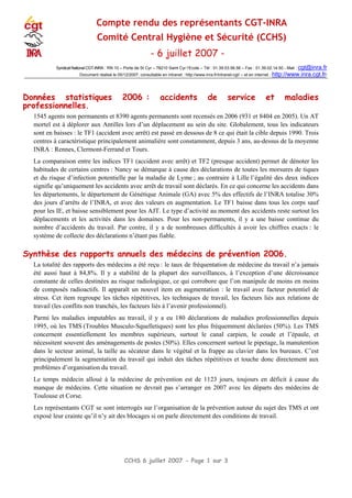 CCHS 6 juillet 2007 - Page 1 sur 3
Compte rendu des représentants CGT-INRA
Comité Central Hygiène et Sécurité (CCHS)
- 6 juillet 2007 -
Syndicat National CGT-INRA : RN 10 – Porte de St Cyr – 78210 Saint Cyr l‘Ecole – Tél : 01.39.53.56.56 – Fax : 01.39.02.14.50 - Mail : cgt@inra.fr
Document réalisé le 05/12/2007, consultable en intranet : http://www.inra.fr/intranet-cgt/ – et en internet : http://www.inra.cgt.fr/
Données statistiques 2006 : accidents de service et maladies
professionnelles.
1545 agents non permanents et 8390 agents permanents sont recensés en 2006 (931 et 8404 en 2005). Un AT
mortel est à déplorer aux Antilles lors d’un déplacement au sein du site. Globalement, tous les indicateurs
sont en baisses : le TF1 (accident avec arrêt) est passé en dessous de 8 ce qui était la cible depuis 1990. Trois
centres à caractéristique principalement animalière sont constamment, depuis 3 ans, au-dessus de la moyenne
INRA : Rennes, Clermont-Ferrand et Tours.
La comparaison entre les indices TF1 (accident avec arrêt) et TF2 (presque accident) permet de dénoter les
habitudes de certains centres : Nancy se démarque à cause des déclarations de toutes les morsures de tiques
et du risque d’infection potentielle par la maladie de Lyme ; au contraire à Lille l’égalité des deux indices
signifie qu’uniquement les accidents avec arrêt de travail sont déclarés. En ce qui concerne les accidents dans
les départements, le département de Génétique Animale (GA) avec 5% des effectifs de l’INRA totalise 30%
des jours d’arrêts de l’INRA, et avec des valeurs en augmentation. Le TF1 baisse dans tous les corps sauf
pour les IE, et baisse sensiblement pour les AJT. Le type d’activité au moment des accidents reste surtout les
déplacements et les activités dans les domaines. Pour les non-permanents, il y a une baisse continue du
nombre d’accidents du travail. Par contre, il y a de nombreuses difficultés à avoir les chiffres exacts : le
système de collecte des déclarations n’étant pas fiable.
Synthèse des rapports annuels des médecins de prévention 2006.
La totalité des rapports des médecins a été reçu : le taux de fréquentation de médecine du travail n’a jamais
été aussi haut à 84,8%. Il y a stabilité de la plupart des surveillances, à l’exception d’une décroissance
constante de celles destinées au risque radiologique, ce qui corrobore que l’on manipule de moins en moins
de composés radioactifs. Il apparaît un nouvel item en augmentation : le travail avec facteur potentiel de
stress. Cet item regroupe les tâches répétitives, les techniques de travail, les facteurs liés aux relations de
travail (les conflits non tranchés, les facteurs liés à l’avenir professionnel).
Parmi les maladies imputables au travail, il y a eu 180 déclarations de maladies professionnelles depuis
1995, où les TMS (Troubles Musculo-Squelletiques) sont les plus fréquemment déclarées (50%). Les TMS
concernent essentiellement les membres supérieurs, surtout le canal carpien, le coude et l’épaule, et
nécessitent souvent des aménagements de postes (50%). Elles concernent surtout le pipetage, la manutention
dans le secteur animal, la taille au sécateur dans le végétal et la frappe au clavier dans les bureaux. C’est
principalement la segmentation du travail qui induit des tâches répétitives et touche donc directement aux
problèmes d’organisation du travail.
Le temps médecin alloué à la médecine de prévention est de 1123 jours, toujours en déficit à cause du
manque de médecins. Cette situation ne devrait pas s’arranger en 2007 avec les départs des médecins de
Toulouse et Corse.
Les représentants CGT se sont interrogés sur l’organisation de la prévention autour du sujet des TMS et ont
exposé leur crainte qu’il n’y ait des blocages si on parle directement des conditions de travail.
 