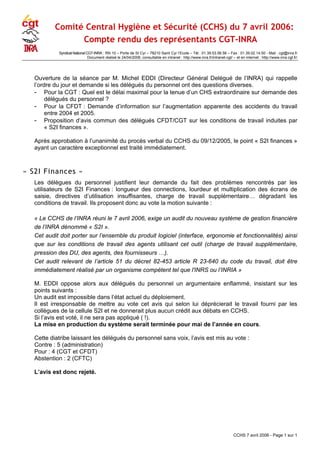 Comité Central Hygiène et Sécurité (CCHS) du 7 avril 2006:
Compte rendu des représentants CGT-INRA
Syndicat National CGT-INRA : RN 10 – Porte de St Cyr – 78210 Saint Cyr l‘Ecole – Tél : 01.39.53.56.56 – Fax : 01.39.02.14.50 - Mail : cgt@inra.fr
Document réalisé le 24/04/2006, consultable en intranet : http://www.inra.fr/intranet-cgt/ – et en internet : http://www.inra.cgt.fr/
Ouverture de la séance par M. Michel EDDI (Directeur Général Delégué de l’INRA) qui rappelle
l’ordre du jour et demande si les délégués du personnel ont des questions diverses.
- Pour la CGT : Quel est le délai maximal pour la tenue d’un CHS extraordinaire sur demande des
délégués du personnel ?
- Pour la CFDT : Demande d’information sur l’augmentation apparente des accidents du travail
entre 2004 et 2005.
- Proposition d’avis commun des délégués CFDT/CGT sur les conditions de travail induites par
« S2I finances ».
Après approbation à l’unanimité du procès verbal du CCHS du 09/12/2005, le point « S2I finances »
ayant un caractère exceptionnel est traité immédiatement.
« S2I Finances »
Les délègues du personnel justifient leur demande du fait des problèmes rencontrés par les
utilisateurs de S2I Finances : longueur des connections, lourdeur et multiplication des écrans de
saisie, directives d’utilisation insuffisantes, charge de travail supplémentaire… dégradant les
conditions de travail. Ils proposent donc au vote la motion suivante :
« Le CCHS de l’INRA réuni le 7 avril 2006, exige un audit du nouveau système de gestion financière
de l’INRA dénommé « S2I ».
Cet audit doit porter sur l’ensemble du produit logiciel (interface, ergonomie et fonctionnalités) ainsi
que sur les conditions de travail des agents utilisant cet outil (charge de travail supplémentaire,
pression des DU, des agents, des fournisseurs …).
Cet audit relevant de l’article 51 du décret 82-453 article R 23-640 du code du travail, doit être
immédiatement réalisé par un organisme compétent tel que l'INRS ou l’INRIA »
M. EDDI oppose alors aux délégués du personnel un argumentaire enflammé, insistant sur les
points suivants :
Un audit est impossible dans l’état actuel du déploiement.
Il est irresponsable de mettre au vote cet avis qui selon lui déprécierait le travail fourni par les
collègues de la cellule S2I et ne donnerait plus aucun crédit aux débats en CCHS.
Si l’avis est voté, il ne sera pas appliqué ( !).
La mise en production du système serait terminée pour mai de l’année en cours.
Cette diatribe laissant les délégués du personnel sans voix, l’avis est mis au vote :
Contre : 5 (administration)
Pour : 4 (CGT et CFDT)
Abstention : 2 (CFTC)
L’avis est donc rejeté.
CCHS 7 avril 2006 - Page 1 sur 1
 