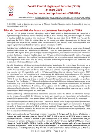 Comité Central Hygiène et Sécurité (CCHS)
- 21 mars 2008 -
Compte rendu des représentants CGT-INRA
Syndicat National CGT-INRA : RN 10 – Porte de St Cyr – 78210 Saint Cyr l‘Ecole – Tél : 01.39.53.56.56 – Fax : 01.39.02.14.50 - Mail : cgt@inra.fr
Document réalisé le 31/03/2008, consultable en intranet : http://www.inra.fr/intranet-cgt/ – et en internet : http://www.inra.cgt.fr/
F. GUERIN prend la direction provisoire de la Mission Centrale Prévention suite à la demande de mise en
disponibilité de P. COPPIN.
Bilan de l’accessibilité des locaux aux personnes handicapées à l’INRA
Créé en 1999, un groupe de travail « Handicap » s’est d’abord attaché au handicap moteur en s’aidant de la
réglementation pour mener des actions correctives à l’INRA. Puis à partir de 2005, cette mission a pris en compte
le handicap auditif. Le constat de cette mission en 1999 était que rien n’était fait à l’INRA pour l’accueil des
handicapés. De 2002 à 2006, des crédits d’Etat ont été obtenus pour aider à l’aménagement des locaux pour
handicapés (115 projets sur les centres). Parmi les réalisations de cette mission, il faut noter la rédaction d’un
support réglementaire (guide de la prévention) qui sera remis à jour en 2008.
Suite à un bilan initial réalisé sur les centres en 2002 à l’aide d’une grille d’analyse conçue par ce groupe de travail,
un bilan global national sur l’accessibilité des locaux de l’INRA aux handicapés moteurs, auditifs et visuels a été
réalisé fin 2007 à partir d’une grille d’analyse désormais réglementaire, avec une focalisation sur les bâtiments à
vocation d’utilisation collective. En effet, depuis mars 2007, un arrêté ministériel contraint les maîtres d’ouvrage à
faire contrôler les mesures d’accessibilité d’un nouveau bâtiment par un organisme externe indépendant (avec des
mesures pénales à la clef si cela n’est pas réalisé). Toutefois, il existe toujours des imperfections importantes dans
la réalisation effective des bâtiments neufs.
La grille d’évaluation utilisée est une traduction informatisée à destination des centres, basée directement sur le
texte du Journal Officiel, avec une qualification des critères en fonction des trois handicaps pris en compte à
l’INRA. Chaque critère possède à la fin une même valeur, et la synthèse s’exprime par nature d’handicap par une
note comprise entre 1% (accessibilité nulle) et 100% (accessibilité parfaite) par bâtiment. Tous les centres INRA
ont répondu sauf ceux de Montpellier et de Nantes-Angers. Sur 88 bâtiments diagnostiqués (dont 77 à vocation
collective), 2 bâtiments sont verts (note >90%), 54 oranges (note comprise entre 50 et 89%), 29 rouges (note
<50%). Il reste donc beaucoup à faire en matière d’accessibilité des bâtiments aux handicapés. Les prochains
Contrats de Plan Etat-Région (CPER) devraient plutôt renforcer la réhabilitation plutôt que la construction neuve
de bâtiments. Il y a donc nécessité de bien faire prendre en compte l’accessibilité des handicapés aux bâtiments
comme critère de réhabilitation. A contrario, il n’y a pas au sein des CPER de financement possible sur les
bâtiments collectifs qui restent à 100% à la charge de l’INRA : il y a donc nécessité de concrétiser sur ce poste les
investissements pour l’aménagement aux handicapés.
La mission Handicap s’attachera désormais à sensibiliser les acteurs locaux, et à diffuser une information publique
sur les niveaux d’accessibilité des bâtiments par centre par intranet, en les classant pour les handicapés en
accessibilité « pour une visite » ou « pour un séjour » (différence faite sur le degré d’autonomie des personnes).
Le réseau des correspondants Handicap de centres s’est réuni en début d’année, et la politique handicap de l'Institut
a été présentée au dernier salon de l’agriculture (décalage de présentation par rapport aux institutionnels, de façon à
interpeller le fonds interministériel d’aide à la politique handicap). Schéma directeur de l’immobilier de l’INRA
sert à avoir un cadre de remontées des besoins (en 4 ans les surfaces construites ont encore augmentées de 10%),
avec un volet accessibilité mis en avant.
Suite à une question des représentants du personnel concernant le fait que seuls les locaux d’habitation et
recevant du public sont concernés par l’arrêté de 2007, la DG a précisé que l’INRA, même n’étant pas
forcément concerné, a choisi la position la plus contraignante en la matière. Les représentants ont fait
remarquer que certains architectes pourraient se retrancher derrière le texte législatif (ERP) pour ne pas
répondre à l’arrêté de 2007 à l’INRA. La DG a précisé que l’INRA en tant que maître d’ouvrage imposait à
l’architecte de répondre à l’arrêté de 2007 de façon systématique. Les représentants du personnel ont alors fait
remarquer que ce n’était pas le cas à Jouy pour les nouvelles constructions à Bressonvilliers, où le Permis de
CCHS 21 mars 2008 - Page 1 sur 3
 
