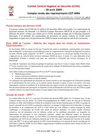 CCHS 30 avril 2009 - Page 1 sur 3
Comité Central Hygiène et Sécurité (CCHS)
- 30 avril 2009 -
Compte rendu des représentants CGT-INRA
Syndicat National CGT-INRA : RN 10 – Porte de St Cyr – 78210 Saint Cyr l‘Ecole – Tél : 01.39.53.56.56 – Fax : 01.39.02.14.50 - Mail : cgt@inra.fr
Document réalisé le 04/05/09 consultable en intranet : http://www.inra.fr/intranet-cgt/ – et en internet : http://www.inra.cgt.fr/
Procès-verbaux des derniers CCHS
Les procès verbaux des CCHS des 03 juillet et 05 décembre 2008 sont acceptés. Les représentants du
personnel présents ont demandé à la Mission Centrale Prévention (MCP) de ne pas procéder à la
diffusion de procès verbaux non validés par le CCHS, demande acceptée par la Direction Générale.
Désormais, à la demande des représentants du personnel, les procès verbaux du CCHS seront
disponibles en ligne sur le site prévention de l’INRA (comme le sont déjà les relevés de conclusion).
Bilan 2008 de l’action « Maîtrise des risques dans les Unités et Installations
Expérimentales » :
En fin d’année 2008, le constat est fait que l’essentiel des unités et installations expérimentales sont rentrées
dans le dispositif. La discussion a essentiellement porté sur l’opportunité de l’extension du dispositif aux ateliers
de petits effectifs (petits collectifs). La MCP(1)
a décidé de poursuivre ce travail par familles d’activités en
s’appuyant sur un collectif pilote (services techniques SDAR de Jouy). A terme, il y aura élaboration d’une
méthodologie d’études à moindre coût pour une extension à l’ensemble des services techniques de la
MICSDAR.
Un rendu de l’opération sous forme de partage d’expérience aura lieu le 5 juin à l’espace Saint Martin (Paris
3ème
) avec en points forts : a) Capitalisation des acquis de la méthode, b) Identification des actions exemplaires
et c) Communication interne.
Trois tables rondes (avec témoignages de DU et d’ACP(2)
) seront organisées :
• Méthodologie utilisée
• Actions correctives et bénéfices obtenus (ressenti par les unités)
• Culture de la prévention et suite du chantier
Les remarques des représentants du personnel ont surtout consisté en une interrogation de la Direction Générale
sur la pérennisation de cette action, car le porteur interne du projet va partir à terme à la retraite. Une autre
interrogation concerne le problème de la pérennisation des acquis en terme de maîtrise des risques lorsque le
flux de renouvellement des personnels est important (Unités de Recherche et de Service avec des CDD en grand
nombre), surtout si la culture de prévention n’est pas intégrée dans le fonctionnement des Unités.
Groupe de travail « OPPI(3)
»
Le constat réalisé est qu’il n’y a que peu d’évolution des dossiers OPPI depuis les 12 derniers mois, et que
l’objectif initial n’est pas atteint. Un comité d’accompagnement de l’OPPI a donc été créé par la Direction
Générale en 2008, afin d’élaborer un bilan de la situation et des facteurs limitants pour fin 2008. Ce groupe de
travail a procédé lors du CCHS à sa première restitution. Le manque d’implication de la hiérarchie, le manque
de formation et de compétences des ACP et l’outil même qui reste difficile à utiliser (manque de fiches
synthétiques et d’ergonomie de l’outil) sont autant de facteurs identifiés. Un certain nombre d’actions
correctives ont été présentées avec un réalisme certain sur les problèmes rencontrés, sur lesquelles les
représentants du personnel se sont clairement exprimés, malgré une diffusion tardive du document
correspondant en début de séance. La CGT-INRA s’est fortement opposée à une proposition d’évaluation des
compétences des ACP lors de l’entretien d’activité par le DU, alors que l’animation de l’activité en la matière
relève des DPC(4)
, et qu’en règle générale les DUs restent hermétiques à la quantité de travail accompli par les
ACP dans le cadre de l’OPPI. La CGT-INRA a argumenté qu’il faudrait au contraire mieux former les DUs à la
démarche OPPI en général…
 