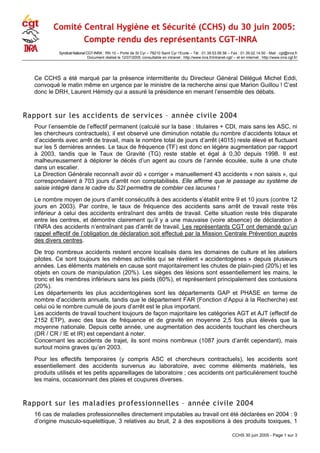 Comité Central Hygiène et Sécurité (CCHS) du 30 juin 2005:
Compte rendu des représentants CGT-INRA
Syndicat National CGT-INRA : RN 10 – Porte de St Cyr – 78210 Saint Cyr l‘Ecole – Tél : 01.39.53.56.56 – Fax : 01.39.02.14.50 - Mail : cgt@inra.fr
Document réalisé le 12/07/2005, consultable en intranet : http://www.inra.fr/intranet-cgt/ – et en internet : http://www.inra.cgt.fr/
Ce CCHS a été marqué par la présence intermittente du Directeur Général Délégué Michel Eddi,
convoqué le matin même en urgence par le ministre de la recherche ainsi que Marion Guillou ! C’est
donc le DRH, Laurent Hémidy qui a assuré la présidence en menant l’ensemble des débats.
Rapport sur les accidents de services – année civile 2004
Pour l’ensemble de l’effectif permanent (calculé sur la base : titulaires + CDI, mais sans les ASC, ni
les chercheurs contractuels), il est observé une diminution notable du nombre d’accidents totaux et
d’accidents avec arrêt de travail, mais le nombre total de jours d’arrêt (4015) reste élevé et fluctuant
sur les 5 dernières années. Le taux de fréquence (TF) est donc en légère augmentation par rapport
à 2003, tandis que le Taux de Gravité (TG) reste stable et égal à 0,30 depuis 1998. Il est
malheureusement à déplorer le décès d’un agent au cours de l’année écoulée, suite à une chute
dans un escalier.
La Direction Générale reconnaît avoir dû « corriger » manuellement 43 accidents « non saisis », qui
correspondaient à 703 jours d’arrêt non comptabilisés. Elle affirme que le passage au système de
saisie intégré dans le cadre du S2I permettra de combler ces lacunes !
Le nombre moyen de jours d’arrêt consécutifs à des accidents s’établit entre 9 et 10 jours (contre 12
jours en 2003). Par contre, le taux de fréquence des accidents sans arrêt de travail reste très
inférieur à celui des accidents entraînant des arrêts de travail. Cette situation reste très disparate
entre les centres, et démontre clairement qu’il y a une mauvaise (voire absence) de déclaration à
l’INRA des accidents n’entraînant pas d’arrêt de travail. Les représentants CGT ont demandé qu’un
rappel effectif de l’obligation de déclaration soit effectué par la Mission Centrale Prévention auprès
des divers centres.
De trop nombreux accidents restent encore localisés dans les domaines de culture et les ateliers
pilotes. Ce sont toujours les mêmes activités qui se révèlent « accidentogènes » depuis plusieurs
années. Les éléments matériels en cause sont majoritairement les chutes de plain-pied (20%) et les
objets en cours de manipulation (20%). Les sièges des lésions sont essentiellement les mains, le
tronc et les membres inférieurs sans les pieds (60%), et représentent principalement des contusions
(20%).
Les départements les plus accidentogènes sont les départements GAP et PHASE en terme de
nombre d’accidents annuels, tandis que le département FAR (Fonction d’Appui à la Recherche) est
celui où le nombre cumulé de jours d’arrêt est le plus important.
Les accidents de travail touchent toujours de façon majoritaire les catégories AGT et AJT (effectif de
2152 ETP), avec des taux de fréquence et de gravité en moyenne 2,5 fois plus élevés que la
moyenne nationale. Depuis cette année, une augmentation des accidents touchant les chercheurs
(DR / CR / IE et IR) est cependant à noter.
Concernant les accidents de trajet, ils sont moins nombreux (1087 jours d’arrêt cependant), mais
surtout moins graves qu’en 2003.
Pour les effectifs temporaires (y compris ASC et chercheurs contractuels), les accidents sont
essentiellement des accidents survenus au laboratoire, avec comme éléments matériels, les
produits utilisés et les petits appareillages de laboratoire ; ces accidents ont particulièrement touché
les mains, occasionnant des plaies et coupures diverses.
Rapport sur les maladies professionnelles – année civile 2004
16 cas de maladies professionnelles directement imputables au travail ont été déclarées en 2004 : 9
d’origine musculo-squelettique, 3 relatives au bruit, 2 à des expositions à des produits toxiques, 1
CCHS 30 juin 2005 - Page 1 sur 3
 