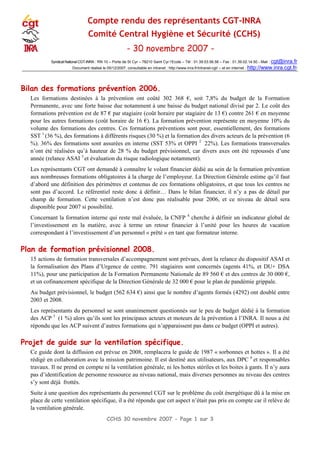 CCHS 30 novembre 2007 - Page 1 sur 3
Compte rendu des représentants CGT-INRA
Comité Central Hygiène et Sécurité (CCHS)
- 30 novembre 2007 -
Syndicat National CGT-INRA : RN 10 – Porte de St Cyr – 78210 Saint Cyr l‘Ecole – Tél : 01.39.53.56.56 – Fax : 01.39.02.14.50 - Mail : cgt@inra.fr
Document réalisé le 05/12/2007, consultable en intranet : http://www.inra.fr/intranet-cgt/ – et en internet : http://www.inra.cgt.fr/
Bilan des formations prévention 2006.
Les formations destinées à la prévention ont coûté 302 368 €, soit 7,8% du budget de la Formation
Permanente, avec une forte baisse due notamment à une baisse du budget national divisé par 2. Le coût des
formations prévention est de 87 € par stagiaire (coût horaire par stagiaire de 13 €) contre 261 € en moyenne
pour les autres formations (coût horaire de 16 €). La formation prévention représente en moyenne 10% du
volume des formations des centres. Ces formations préventions sont pour, essentiellement, des formations
SST 1
(36 %), des formations à différents risques (30 %) et la formation des divers acteurs de la prévention (6
%). 36% des formations sont assurées en interne (SST 53% et OPPI 2
22%). Les formations transversales
n’ont été réalisées qu’à hauteur de 28 % du budget prévisionnel, car divers axes ont été repoussés d’une
année (relance ASAI 3
et évaluation du risque radiologique notamment).
Les représentants CGT ont demandé à connaître le volant financier dédié au sein de la formation prévention
aux nombreuses formations obligatoires à la charge de l’employeur. La Direction Générale estime qu’il faut
d’abord une définition des périmètres et contenus de ces formations obligatoires, et que tous les centres ne
sont pas d’accord. Le référentiel reste donc à définir… Dans le bilan financier, il n’y a pas de détail par
champ de formation. Cette ventilation n’est donc pas réalisable pour 2006, et ce niveau de détail sera
disponible pour 2007 si possibilité.
Concernant la formation interne qui reste mal évaluée, la CNFP 4
cherche à définir un indicateur global de
l’investissement en la matière, avec à terme un retour financier à l’unité pour les heures de vacation
correspondant à l’investissement d’un personnel « prêté » en tant que formateur interne.
Plan de formation prévisionnel 2008.
15 actions de formation transversales d’accompagnement sont prévues, dont la relance du dispositif ASAI et
la formalisation des Plans d’Urgence de centre. 791 stagiaires sont concernés (agents 41%, et DU+ DSA
11%), pour une participation de la Formation Permanente Nationale de 89 560 € et des centres de 30 000 €,
et un cofinancement spécifique de la Direction Générale de 32 000 € pour le plan de pandémie grippale.
Au budget prévisionnel, le budget (562 634 €) ainsi que le nombre d’agents formés (4292) ont doublé entre
2003 et 2008.
Les représentants du personnel se sont unanimement questionnés sur le peu de budget dédié à la formation
des ACP 5
(1 %) alors qu’ils sont les principaux acteurs et moteurs de la prévention à l’INRA. Il nous a été
répondu que les ACP suivent d’autres formations qui n’apparaissent pas dans ce budget (OPPI et autres).
Projet de guide sur la ventilation spécifique.
Ce guide dont la diffusion est prévue en 2008, remplacera le guide de 1987 « sorbonnes et hottes ». Il a été
rédigé en collaboration avec la mission patrimoine. Il est destiné aux utilisateurs, aux DPC 6
et responsables
travaux. Il ne prend en compte ni la ventilation générale, ni les hottes stériles et les boites à gants. Il n’y aura
pas d’identification de personne ressource au niveau national, mais diverses personnes au niveau des centres
s’y sont déjà frottés.
Suite à une question des représentants du personnel CGT sur le problème du coût énergétique dû à la mise en
place de cette ventilation spécifique, il a été répondu que cet aspect n’était pas pris en compte car il relève de
la ventilation générale.
 