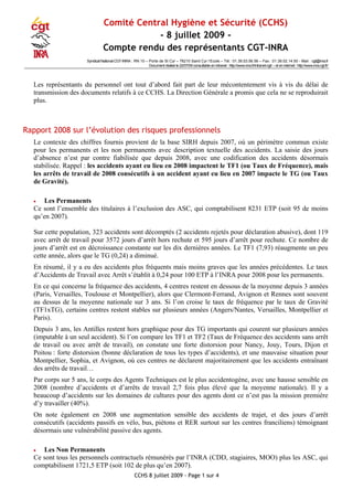 Comité Central Hygiène et Sécurité (CCHS)
- 8 juillet 2009 -
Compte rendu des représentants CGT-INRA
Syndicat National CGT-INRA : RN 10 – Porte de St Cyr – 78210 Saint Cyr l‘Ecole – Tél : 01.39.53.56.56 – Fax : 01.39.02.14.50 - Mail : cgt@inra.fr
Document réalisé le 22/07/09 consultable enintranet : http://www.inra.fr/intranet-cgt/ – et en internet: http://www.inra.cgt.fr/
Les représentants du personnel ont tout d’abord fait part de leur mécontentement vis à vis du délai de
transmission des documents relatifs à ce CCHS. La Direction Générale a promis que cela ne se reproduirait
plus.
Rapport 2008 sur l’évolution des risques professionnels
Le contexte des chiffres fournis provient de la base SIRH depuis 2007, où un périmètre commun existe
pour les permanents et les non permanents avec description textuelle des accidents. La saisie des jours
d’absence n’est par contre fiabilisée que depuis 2008, avec une codification des accidents désormais
stabilisée. Rappel : les accidents ayant eu lieu en 2008 impactent le TF1 (ou Taux de Fréquence), mais
les arrêts de travail de 2008 consécutifs à un accident ayant eu lieu en 2007 impacte le TG (ou Taux
de Gravité).
• Les Permanents
Ce sont l’ensemble des titulaires à l’exclusion des ASC, qui comptabilisent 8231 ETP (soit 95 de moins
qu’en 2007).
Sur cette population, 323 accidents sont décomptés (2 accidents rejetés pour déclaration abusive), dont 119
avec arrêt de travail pour 3572 jours d’arrêt hors rechute et 595 jours d’arrêt pour rechute. Ce nombre de
jours d’arrêt est en décroissance constante sur les dix dernières années. Le TF1 (7,93) réaugmente un peu
cette année, alors que le TG (0,24) a diminué.
En résumé, il y a eu des accidents plus fréquents mais moins graves que les années précédentes. Le taux
d’Accidents de Travail avec Arrêt s’établit à 0,24 pour 100 ETP à l’INRA pour 2008 pour les permanents.
En ce qui concerne la fréquence des accidents, 4 centres restent en dessous de la moyenne depuis 3 années
(Paris, Versailles, Toulouse et Montpellier), alors que Clermont-Ferrand, Avignon et Rennes sont souvent
au dessus de la moyenne nationale sur 3 ans. Si l’on croise le taux de fréquence par le taux de Gravité
(TF1xTG), certains centres restent stables sur plusieurs années (Angers/Nantes, Versailles, Montpellier et
Paris).
Depuis 3 ans, les Antilles restent hors graphique pour des TG importants qui courent sur plusieurs années
(imputable à un seul accident). Si l’on compare les TF1 et TF2 (Taux de Fréquence des accidents sans arrêt
de travail ou avec arrêt de travail), on constate une forte distorsion pour Nancy, Jouy, Tours, Dijon et
Poitou : forte distorsion (bonne déclaration de tous les types d’accidents), et une mauvaise situation pour
Montpellier, Sophia, et Avignon, où ces centres ne déclarent majoritairement que les accidents entraînant
des arrêts de travail…
Par corps sur 5 ans, le corps des Agents Techniques est le plus accidentogène, avec une hausse sensible en
2008 (nombre d’accidents et d’arrêts de travail 2,7 fois plus élevé que la moyenne nationale). Il y a
beaucoup d’accidents sur les domaines de cultures pour des agents dont ce n’est pas la mission première
d’y travailler (40%).
On note également en 2008 une augmentation sensible des accidents de trajet, et des jours d’arrêt
consécutifs (accidents passifs en vélo, bus, piétons et RER surtout sur les centres franciliens) témoignant
désormais une vulnérabilité passive des agents.
• Les Non Permanents
Ce sont tous les personnels contractuels rémunérés par l’INRA (CDD, stagiaires, MOO) plus les ASC, qui
comptabilisent 1721,5 ETP (soit 102 de plus qu’en 2007).
CCHS 8 juillet 2009 - Page 1 sur 4
 