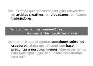 Son las cosas que deben conocer para convertirse
  en artistas creativos, en ciudadanos, en futuros
  trabajadores.
 
 Ya no somos simples consumidores,
           sino que también producimos cosas

Así que, más que preguntar cuestiones sobre los
  creadores, ahora nos tenemos que hacer
  preguntas a nosotros mismos ¿Qué necesitamos
  para participar? ¿Qué habilidades necesitamos
  conocer?
 