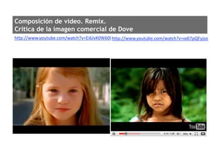 Composición de vídeo. Remix.
Crítica de la imagen comercial de Dove
http://www.youtube.com/watch?v=Ei6JvK0W60I http://www.youtube.com/watch?v=odI7pQFyjso 
 