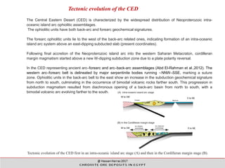 Tectonic evolution of the CED first in an intra-oceanic island arc stage (A) and then in the Cordilleran margin stage (B).
Tectonic evolution of the CED
The Central Eastern Desert (CED) is characterized by the widespread distribution of Neoproterozoic intra-
oceanic island arc ophiolitic assemblages.
The ophiolitic units have both back-arc and forearc geochemical signatures.
The forearc ophiolitic units lie to the west of the back-arc related ones, indicating formation of an intra-oceanic
island arc system above an east-dipping subducted slab (present coordinates).
Following final accretion of the Neoproterozoic island arc into the western Saharan Metacraton, cordilleran
margin magmatism started above a new W-dipping subduction zone due to a plate polarity reversal.
In the CED representing ancient arc–forearc and arc–back-arc assemblages (Abd El-Rahman et al.,2012). The
western arc–forearc belt is delineated by major serpentinite bodies running ∼NNW–SSE, marking a suture
zone. Ophiolitic units in the back-arc belt to the east show an increase in the subduction geochemical signature
from north to south, culminating in the occurrence of bimodal volcanic rocks farther south. This progression in
subduction magmatism resulted from diachronous opening of a back-arc basin from north to south, with a
bimodal volcanic arc evolving farther to the south.
 