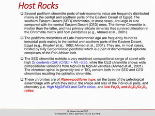 Host Rocks
 Several podiform chromitite pods of sub-economic value are frequently distributed
mainly in the central and southern parts of the Eastern Desert of Egypt. The
southern Eastern Desert (SED) chromitites, in most cases, are large in size
compared with the central Eastern Desert (CED) ones. The former Chromitite is
fresher than the latter, and has primary silicate minerals that survived alteration in
the Chromitite matrix and host peridotites (e.g., Ahmed et al., 2001).
 The podiform chromitites of Late Precambrian age are frequently found as
lensoidal pods mainly in the central and southern parts of the Eastern Desert,
Egypt (e.g., Khudeir et al., 1992; Ahmed et al., 2001). They are, in most cases,
hosted by fully Serpentinized peridotite which is a part of dismembered ophiolite
complexes of the Pan-African belt.
 The SED chromitite exhibits a very restricted compositional range of spinel with
high Cr contents (Cr#) (Cr/(Cr + Al) ~0.85, while the CED chromitite shows wide
compositional variations from high-Cr to high-Al varieties (Ahmed et al., 2001).
The chromian spinel is generally low in TiO2 content both in the SED and CED
chromitites recalling the ophiolitic chromitite.
 These chromites are of Alpine-podiform type, on the basis of the petrological
assemblage with which they occur, the shape and size of the individual pods, and
chemistry (i.e. High MgO/FeO and Cr/Fe ratios, and low Fe2O3 and Al2O3/Cr2O3
ratios
 