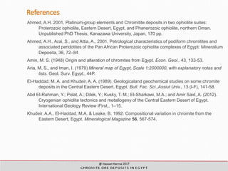 References
Ahmed, A.H. 2001. Platinum-group elements and Chromitite deposits in two ophiolite suites:
Proterozoic ophiolite, Eastern Desert, Egypt, and Phanerozoic ophiolite, northern Oman.
Unpublished PhD Thesis, Kanazawa University, Japan, 170 pp.
Ahmed, A.H., Arai, S., and Attia, A., 2001, Petrological characteristics of podiform chromitites and
associated peridotites of the Pan African Proterozoic ophiolite complexes of Egypt: Mineralium
Deposita, 36, 72–84
Amin, M. S. (1948) Origin and alteration of chromites from Egypt. Econ. Geol., 43, 133-53.
Aria, M. S., and Iman, I. (1979) Mineral map of Egypt, Scale 1:2000000, with explanatory notes and
lists. Geol. Surv. Egypt., 44P.
EI-Haddad, M. A. and Khudeir, A. A. (1989). Geologicaland geochemical studies on some chromite
deposits in the Central Eastern Desert, Egypt. Bull. Fac. Sci.,Assiut Univ., 13 (l-F), 141-58.
Abd El-Rahman, Y.; Polat, A.; Dilek, Y.; Kusky, T. M.; El-Sharkawi, M.A.; and Amir Said, A. (2012).
Cryogenian ophiolite tectonics and metallogeny of the Central Eastern Desert of Egypt.
International Geology Review iFirst,, 1–15.
Khudeir, A.A., El-Haddad, M.A. & Leake, B. 1992. Compositional variation in chromite from the
Eastern Desert, Egypt. Mineralogical Magazine 56, 567-574.
 