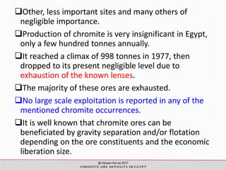 Egyptian Ore Deposits
Other, less important sites and many others of
negligible importance.
Production of chromite is very insignificant in Egypt,
only a few hundred tonnes annually.
It reached a climax of 998 tonnes in 1977, then
dropped to its present negligible level due to
exhaustion of the known lenses.
The majority of these ores are exhausted.
No large scale exploitation is reported in any of the
mentioned chromite occurrences.
It is well known that chromite ores can be
beneficiated by gravity separation and/or flotation
depending on the ore constituents and the economic
liberation size.
 