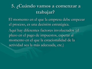 5. ¿Cuándo vamos a comenzar a trabajar?  El momento en el que la empresa debe empezar el proceso, es una decisión estratégica.  Aquí hay diferentes factores involucrados (el plazo en el pago de impuestos, esperar al momento en el que la estacionalidad de la actividad sea la más adecuada, etc.) 