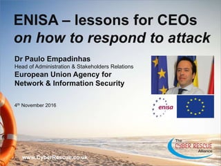 1
unclassified
Dr Paulo Empadinhas
Head of Administration & Stakeholders Relations
European Union Agency for
Network & Information Security
4th November 2016
www.CyberRescue.co.uk
ENISA – lessons for CEOs
on how to respond to attack
 