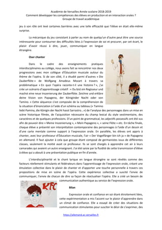 Académie de Versailles Année scolaire 2018-2019
Comment développer les compétences des élèves en production et en interaction orales ?
Groupe de travail académique
https://allemand.ac-versailles.fr
jeu à son rôle ont levé certaines barrières avec une telle efficacité que l’élève en était elle-même
surprise.
La mécanique du jeu consistant à parler au nom de quelqu’un d’autre peut être une source
intéressante pour contourner des difficultés liées à l’expression de soi et procurer, par cet écart, le
plaisir d’avoir réussi à dire, jouer, communiquer en langue
étrangère.
Oser chanter
Dans le cadre des enseignements pratiques
interdisciplinaires au collège, nous avons fait se rencontrer nos deux
progressions avec mon collègue d’Éducation musicale autour du
thème de l’opéra. Si de son côté, il a étudié parmi d’autres « Die
Zauberflöte » de Wolfgang Amadeus Mozart à travers sa
problématique « En quoi l’opéra raconte-t-il une histoire ? », j’ai
crée un scénario d’apprentissage créatif : « Du bist ein Regisseur und
machst eine neue Inszenierung der Zauberflöte. Zeichne und erkläre
deine Vision von Papageno, der Königinder Nacht oder von
Tamino. » Cette séquence s’est composée de la compréhension de
la situation d’énonciation à l’aide d’un schéma au tableau (« Tamino
liebt Pamina, die Königin der Nacht hasst Sarrastro...») de l’analyse des personnages dans un mise en
scène historique filmée, de l’acquisition nécessaire du champ lexical du style vestimentaire, des
caractères et de quelques professions. D’un point de grammatical, les adjectifs possessifs ont été vus
afin de pouvoir dire « Meine Inszenieriung », « Mein Papageno », « seine Flöte » etc. En tâche finale,
chaque élève a présenté son interprétation contemporaine des personnages à l’aide d’un dessin et
d’une carte mentale comme support à l’expression orale. En parallèle, les élèves ont appris à
chanter, avec leur professeur d’Éducation musicale, l’air « Der Vogelfänger bin ich ja » de Papageno
en allemand. Il faut ajouter à cela que groupe étant composé de germanistes issus de différentes
classes, seulement la moitié avait ce professeur. Ils se sont chargés à apprendre cet air à leurs
camarades qui avaient un autre enseignant. J’ai été saisie par la fluidité de cette transmission d’élève
à élève qui a abouti à une présentation publique en fin d’année.
L’interdisciplinarité et le chant lyrique en langue étrangère se sont révélés comme des
facteurs réellement stimulants et fédérateurs dans l’apprentissage de l’expression orale, créant une
émulation collective dans le plaisir de chanter et d’apporter une touche personnelle à travers ces
propositions de mise en scène de l’opéra. Cette expérience collective a suscité l’envie de
communiquer, l’envie de chacun de dire sa façon de réactualiser l’opéra. Elle a créé un besoin de
communication authentique au service de l’expression orale.
Bilan
Expression orale et confiance en soi étant étroitement liées,
cette expérimentation a mis l’accent sur le plaisir d’apprendre dans
un climat de confiance. Elle a essayé de créer des situations de
communication stimulantes pour susciter le désir de s’exprimer, des
 