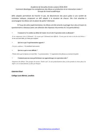Académie de Versailles Année scolaire 2018-2019
Comment développer les compétences des élèves en production et en interaction orales ?
Groupe de travail académique
https://allemand.ac-versailles.fr
défis adaptés permettant de franchir le pas, de déconstruire des peurs grâce à une variété de
contextes ludiques, proposant un défi adapté à la situation de chacun. Elle s’est attachée à
accompagner les élèves vers le plaisir de parler l’allemand.
À l’issue de cette expérimentation, les élèves ont été amenés à partager leur vécu à travers le
questionnaire ci-dessous (avec une sélection des réponses récurrentes et / où particulières) :
• Comment tu t’es senti(e) au début de l’année vis-à-vis de l’expression orale en allemand ?
Je ne comprenais rien à l’allemand. / Je croyais que l’allemand était difficile. /J’avais peur de rater et de dire des bêtises. /
Je me suis senti bête, je n’étais pas confiant.
• Qu’est-ce que l’expérimentation apporté ?
J’ai pris confiance./ J’ai amélioré mon accent.
• Qu’est-ce qui te reste difficile ?
J’hésite alors que la réponse est toute bête. / La prononciation. / L’organisation des phrases au moment de parler
• Comment pouvons nous perfectionner nos apprentissages en expression orale ?
Organiser des débats / Des groupes de niveau / Parler seul / Je suis perfectionniste donc je dois prendre la chose plus à la
légère car en étant fainéant, je finis par bloquer.
Gabriele Chiari
Collège Louis Blériot, Levallois
 