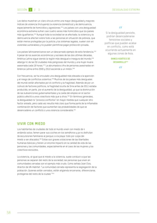 Los datos muestran un claro vínculo entre una mayor desigualdad y mayores 
índices de violencia (incluyendo la violencia doméstica) y de delincuencia, 
especialmente de homicidios y agresiones.243 Los países con una desigualdad 
económica extrema sufren casi cuatro veces más homicidios que los países 
más igualitarios.244 Aunque toda la sociedad se ve afectada, la violencia y la 
delincuencia afectan sobre todo a las personas en situación de pobreza, que 
están menos protegidas por la policía y los sistemas legales, suelen vivir en 
viviendas vulnerables y no pueden permitirse pagar protección privada. 
Los países latinoamericanos son un descarnado ejemplo de esta tendencia.245 
A pesar de los avances económicos y sociales de las dos últimas décadas, 
América Latina sigue siendo la región más desigual e insegura del mundo;246 
alberga 41 de las 50 ciudades más peligrosas del mundo y una mujer muere 
asesinada cada 18 horas.247 La abrumadora cifra de personas asesinadas en 
América Latina entre 2000 y 2010 asciende a un millón.248 
Con frecuencia, se ha vinculado una desigualdad más elevada a la aparición 
y el riesgo de conflictos violentos.249 Muchos de los países más desiguales 
del mundo están afectados por el conflicto y la fragilidad. Además de por un 
cúmulo de factores políticos, la fragilidad oculta de Siria antes de 2011 estaba 
producida, en parte, por el aumento de la desigualdad, ya que la disminución 
de las subvenciones gubernamentales y la caída del empleo en el sector 
público afectó a unos colectivos más que a otros.250 En términos generales, 
la desigualdad no “provoca conflictos” en mayor medida que cualquier otro 
factor aislado, pero cada vez resulta más claro que forma parte de la inflamable 
combinación de factores que aumentan las probabilidades de que se 
desencadene un conflicto o una violencia considerable.251 
VIVIR CON MIEDO 
Los habitantes de ciudades de todo el mundo viven con miedo de ir 
andando solos; temen parar sus coches en los semáforos y ya no disfrutan 
de excursiones familiares al parque o a la playa; todo por culpa del 
miedo a ser atacados.252 Estas son graves violaciones de las libertades 
humanas básicas y tienen un enorme impacto en la calidad de vida de las 
personas y las comunidades, especialmente en el caso de las mujeres y los 
colectivos excluidos. 
La violencia, al igual que el miedo a la violencia, suele conducir a que las 
personas se separen del resto de la sociedad; las personas que viven en 
comunidades cerradas son el ejemplo más crudo. Como señala Joan Clos, 
director de UN-Habitat: “La comunidad cerrada representa la segregación de la 
población. Quienes están cerrados, están eligiendo encerrarse, diferenciarse, 
protegerse del resto de la ciudad.”253 
“ Si la desigualdad persiste, 
podrían desencadenarse 
tensiones sociales y 
políticas que pueden acabar 
en conflicto, como está 
ocurriendo actualmente en 
algunas zonas de Asia. 
BANCO ASIÁTICO DE 
DESARROLLO242 
“ 
58 
SECCIÓN 1 2 3 DESIGUALDAD EXTREMA 
 