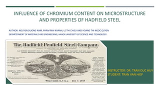 INFLUENCE OF CHROMIUM CONTENT ON MICROSTRUCTURE
AND PROPERTIES OF HADFIELD STEEL
AUTHOR: NGUYEN DUONG NAM, PHAM MAI KHANH, LE THI CHIEU AND HOANG THI NGOC QUYEN
DEPARTERMENT OF MATERIALS AND ENGINEERING, HANOI UNIVERSITY OF SCIENCE AND TECHNOLOGY.
INSTRUCTOR: DR. TRAN DUC HUY
STUDENT: TRAN VAN HIEP
1
 
