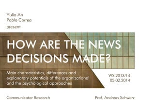 Yulia An
Pablo Correa
present

How are the news
decisions made?
Main characteristics, differences and
explanatory potentials of the organizational
and the psychological approaches
Communicator Research	

WS 2013/14
05.02.2014

Prof. Andreas Schwarz

 