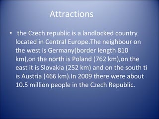 Attractions the Czech republic is a landlocked country located in Central Europe.The neighbour on the west is Germany(border length 810 km),on the north is Poland (762 km),on the east it is Slovakia (252 km) and on the south ti is Austria (466 km).In 2009 there were about 10.5 million people in the Czech Republic. 