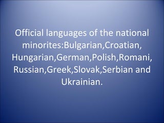 Official languages of the national minorites:Bulgarian,Croatian, Hungarian,German,Polish,Romani,Russian,Greek,Slovak,Serbian and Ukrainian. 