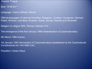 Capital: Prague  Size: 78 86 km ²  Language: Czech (official), Slovak  Official languages of national minorities: Bulgarian, Croatian, Hungarian, German, Polish, Romani, rusínština, Russian, Greek, Slovak, Serbian and Ukrainian  Religion no religion 59%, Roman Catholic 27% The emergence of the first January 1969 (federalization of Czechoslovakia)  6th March 1990 (name)  1st January 1993 (termination of Czechoslovakia) (established by the Czechoslovak Constitutional Act 143/1968 Coll.)  President :Václav Klaus 