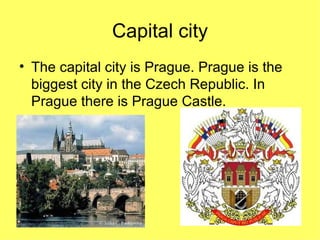 Capital city The capital city is Prague. Prague is the biggest city in the Czech Republic. In Prague there is Prague Castle.