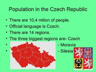 Population in the Czech Republic There are 10,4 milion of people. Official language is Czech. There are 14 regions. The three biggest regions are- Czech - Moravia - Silesia