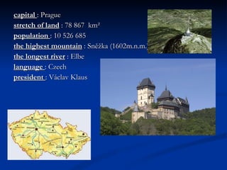 capital  : Prague stretch of land  : 78 867  km²  population  : 10 526 685  the highest mountain  : Sněžka (1602m.n.m.) the longest river  : Elbe language  : Czech  president  : Václav Klaus 