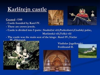 Karlštejn castle   Created  : 1348 - Castle founded by Karel IV. - There are crown jewels. - Castle is divided into 5 parts : Studniční věž,Purkrabství,Císařský palác, Mariánská věž,Velká věž - The castle was the main seat of the kings : Karel IV.,Václav IV.,Zikmund, Vladislav Jagellonský, Ferdinand II. 