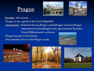Prague Creaded  : 6th century -Prague is the capital of the Czech Republic. - monuments  : National theatre,Prague castle,Prague museum,Prague Astronomical clock,Prague state opera,theatre Semafor, Czech Philharmonic orchestra -Prague has got a rich history. -The president lives in the Prague castle. 