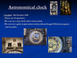 Astronomical clock   Creaded  : 9th October 1410 -There are 12 aposteles. -We can see a sun clock and a moon clock. -We can see a grim reaper,miser,vanity,turk,archangel Michael,stargazer and recorder. 