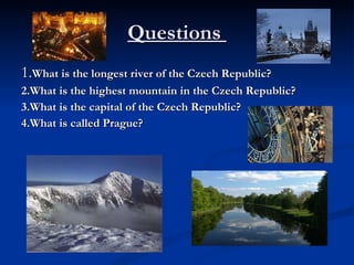 Questions  1. What is the longest river of the Czech Republic?  2.What is the highest mountain in the Czech Republic?  3.What is the capital of the Czech Republic?  4.What is called Prague?  